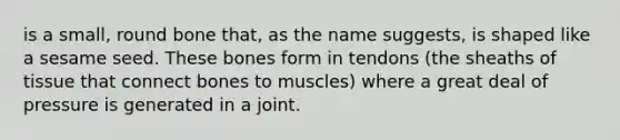 is a small, round bone that, as the name suggests, is shaped like a sesame seed. These bones form in tendons (the sheaths of tissue that connect bones to muscles) where a great deal of pressure is generated in a joint.