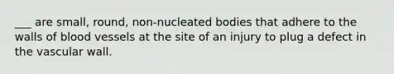 ___ are small, round, non-nucleated bodies that adhere to the walls of blood vessels at the site of an injury to plug a defect in the vascular wall.