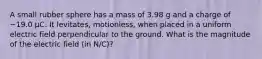 A small rubber sphere has a mass of 3.98 g and a charge of −19.0 µC. It levitates, motionless, when placed in a uniform electric field perpendicular to the ground. What is the magnitude of the electric field (in N/C)?