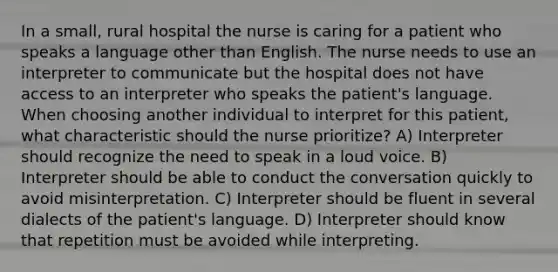 In a small, rural hospital the nurse is caring for a patient who speaks a language other than English. The nurse needs to use an interpreter to communicate but the hospital does not have access to an interpreter who speaks the patient's language. When choosing another individual to interpret for this patient, what characteristic should the nurse prioritize? A) Interpreter should recognize the need to speak in a loud voice. B) Interpreter should be able to conduct the conversation quickly to avoid misinterpretation. C) Interpreter should be fluent in several dialects of the patient's language. D) Interpreter should know that repetition must be avoided while interpreting.