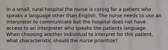 In a small, rural hospital the nurse is caring for a patient who speaks a language other than English. The nurse needs to use an interpreter to communicate but the hospital does not have access to an interpreter who speaks the patients language. When choosing another individual to interpret for this patient, what characteristic should the nurse prioritize?