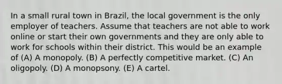 In a small rural town in Brazil, the local government is the only employer of teachers. Assume that teachers are not able to work online or start their own governments and they are only able to work for schools within their district. This would be an example of (A) A monopoly. (B) A perfectly competitive market. (C) An oligopoly. (D) A monopsony. (E) A cartel.