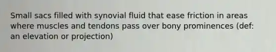 Small sacs filled with synovial fluid that ease friction in areas where muscles and tendons pass over bony prominences (def: an elevation or projection)