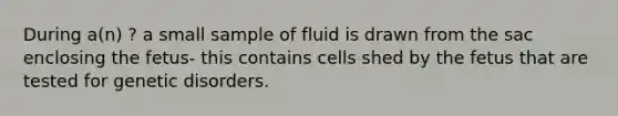 During a(n) ? a small sample of fluid is drawn from the sac enclosing the fetus- this contains cells shed by the fetus that are tested for genetic disorders.