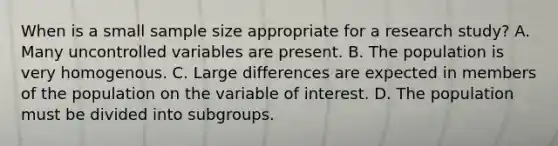 When is a small sample size appropriate for a research study? A. Many uncontrolled variables are present. B. The population is very homogenous. C. Large differences are expected in members of the population on the variable of interest. D. The population must be divided into subgroups.