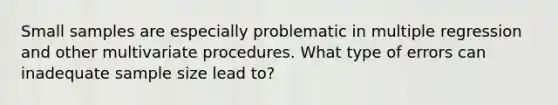 Small samples are especially problematic in multiple regression and other multivariate procedures. What type of errors can inadequate sample size lead to?