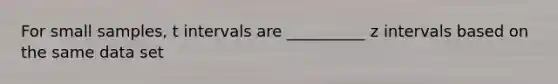 For small samples, t intervals are __________ z intervals based on the same data set