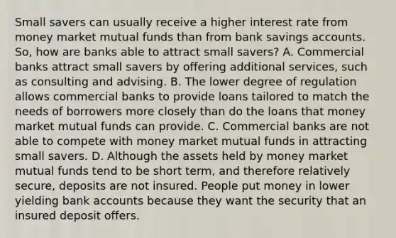 Small savers can usually receive a higher interest rate from money market mutual funds than from bank savings accounts.​ So, how are banks able to attract small​ savers? A. Commercial banks attract small savers by offering additional​ services, such as consulting and advising. B. The lower degree of regulation allows commercial banks to provide loans tailored to match the needs of borrowers more closely than do the loans that money market mutual funds can provide. C. Commercial banks are not able to compete with money market mutual funds in attracting small savers. D. Although the assets held by money market mutual funds tend to be short​ term, and therefore relatively​ secure, deposits are not insured. People put money in lower yielding bank accounts because they want the security that an insured deposit offers.