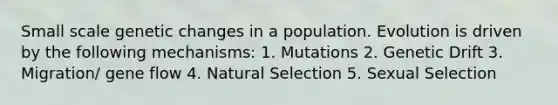 Small scale genetic changes in a population. Evolution is driven by the following mechanisms: 1. Mutations 2. Genetic Drift 3. Migration/ gene flow 4. Natural Selection 5. Sexual Selection