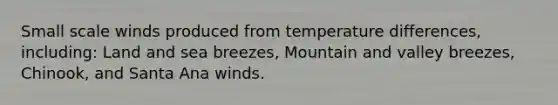 Small scale winds produced from temperature differences, including: Land and sea breezes, Mountain and valley breezes, Chinook, and Santa Ana winds.