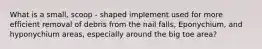 What is a small, scoop - shaped implement used for more efficient removal of debris from the nail falls, Eponychium, and hyponychium areas, especially around the big toe area?