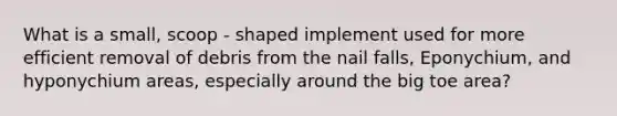 What is a small, scoop - shaped implement used for more efficient removal of debris from the nail falls, Eponychium, and hyponychium areas, especially around the big toe area?