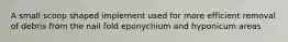 A small scoop shaped implement used for more efficient removal of debris from the nail fold eponychium and hyponicum areas