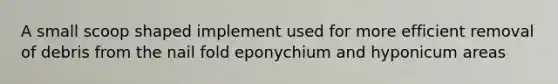 A small scoop shaped implement used for more efficient removal of debris from the nail fold eponychium and hyponicum areas