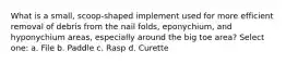 What is a small, scoop-shaped implement used for more efficient removal of debris from the nail folds, eponychium, and hyponychium areas, especially around the big toe area? Select one: a. File b. Paddle c. Rasp d. Curette