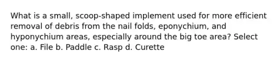 What is a small, scoop-shaped implement used for more efficient removal of debris from the nail folds, eponychium, and hyponychium areas, especially around the big toe area? Select one: a. File b. Paddle c. Rasp d. Curette