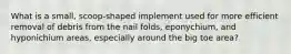 What is a small, scoop-shaped implement used for more efficient removal of debris from the nail folds, eponychium, and hyponichium areas, especially around the big toe area?