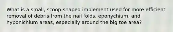 What is a small, scoop-shaped implement used for more efficient removal of debris from the nail folds, eponychium, and hyponichium areas, especially around the big toe area?