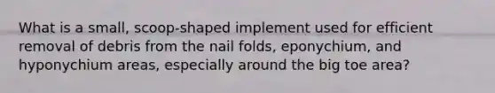 What is a small, scoop-shaped implement used for efficient removal of debris from the nail folds, eponychium, and hyponychium areas, especially around the big toe area?