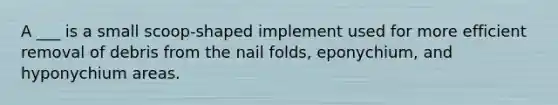 A ___ is a small scoop-shaped implement used for more efficient removal of debris from the nail folds, eponychium, and hyponychium areas.