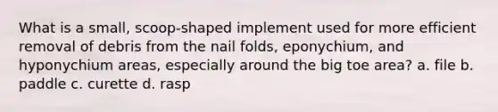 What is a small, scoop-shaped implement used for more efficient removal of debris from the nail folds, eponychium, and hyponychium areas, especially around the big toe area? a. file b. paddle c. curette d. rasp