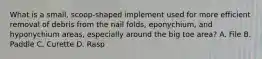 What is a small, scoop-shaped implement used for more efficient removal of debris from the nail folds, eponychium, and hyponychium areas, especially around the big toe area? A. File B. Paddle C. Curette D. Rasp