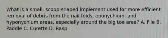 What is a small, scoop-shaped implement used for more efficient removal of debris from the nail folds, eponychium, and hyponychium areas, especially around the big toe area? A. File B. Paddle C. Curette D. Rasp