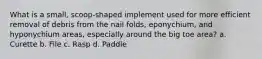 What is a small, scoop-shaped implement used for more efficient removal of debris from the nail folds, eponychium, and hyponychium areas, especially around the big toe area? a. Curette b. File c. Rasp d. Paddle