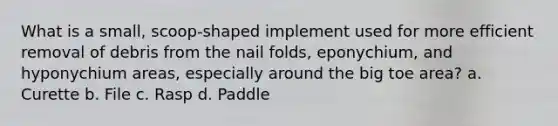 What is a small, scoop-shaped implement used for more efficient removal of debris from the nail folds, eponychium, and hyponychium areas, especially around the big toe area? a. Curette b. File c. Rasp d. Paddle