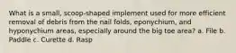 What is a small, scoop-shaped implement used for more efficient removal of debris from the nail folds, eponychium, and hyponychium areas, especially around the big toe area? a. File b. Paddle c. Curette d. Rasp