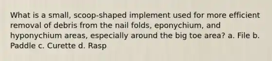 What is a small, scoop-shaped implement used for more efficient removal of debris from the nail folds, eponychium, and hyponychium areas, especially around the big toe area? a. File b. Paddle c. Curette d. Rasp