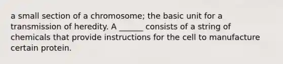 a small section of a chromosome; the basic unit for a transmission of heredity. A ______ consists of a string of chemicals that provide instructions for the cell to manufacture certain protein.