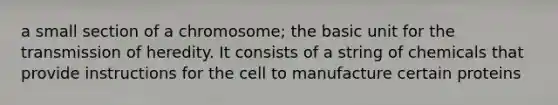 a small section of a chromosome; the basic unit for the transmission of heredity. It consists of a string of chemicals that provide instructions for the cell to manufacture certain proteins