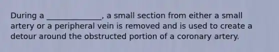 During a ______________, a small section from either a small artery or a peripheral vein is removed and is used to create a detour around the obstructed portion of a coronary artery.