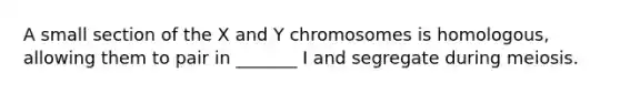 A small section of the X and Y chromosomes is homologous, allowing them to pair in _______ I and segregate during meiosis.