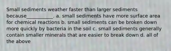 Small sediments weather faster than larger sediments because___________. a. small sediments have more surface area for chemical reactions b. small sediments can be broken down more quickly by bacteria in the soil c. small sediments generally contain smaller minerals that are easier to break down d. all of the above