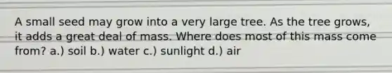 A small seed may grow into a very large tree. As the tree grows, it adds a great deal of mass. Where does most of this mass come from? a.) soil b.) water c.) sunlight d.) air