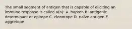 The small segment of antigen that is capable of eliciting an immune response is called a(n): A. hapten B. antigenic determinant or epitope C. clonotope D. naïve antigen E. aggretope