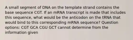 A small segment of DNA on the template strand contains the base sequence CGT. If an mRNA transcript is made that includes this sequence, what would be the anticodon on the tRNA that would bind to this corresponding mRNA sequence? Question options: CGT GCA CGU GCT cannot determine from the information given