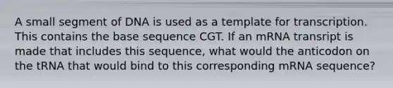 A small segment of DNA is used as a template for transcription. This contains the base sequence CGT. If an mRNA transript is made that includes this sequence, what would the anticodon on the tRNA that would bind to this corresponding mRNA sequence?