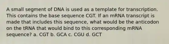 A small segment of DNA is used as a template for transcription. This contains the base sequence CGT. If an mRNA transcript is made that includes this sequence, what would be the anticodon on the tRNA that would bind to this corresponding mRNA sequence? a. CGT b. GCA c. CGU d. GCT