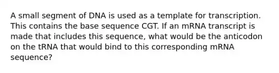 A small segment of DNA is used as a template for transcription. This contains the base sequence CGT. If an mRNA transcript is made that includes this sequence, what would be the anticodon on the tRNA that would bind to this corresponding mRNA sequence?