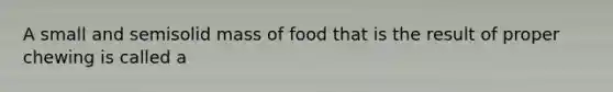 A small and semisolid mass of food that is the result of proper chewing is called a