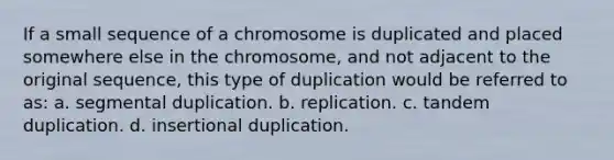 If a small sequence of a chromosome is duplicated and placed somewhere else in the chromosome, and not adjacent to the original sequence, this type of duplication would be referred to as: a. segmental duplication. b. replication. c. tandem duplication. d. insertional duplication.