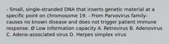 - Small, single-stranded DNA that inserts genetic material at a specific point on chromosome 19. - From Parvovirus family- causes no known disease and does not trigger patient immune response. Ø Low information capacity A. Retrovirus B. Adenovirus C. Adeno-associated virus D. Herpes simplex virus