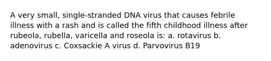 A very small, single-stranded DNA virus that causes febrile illness with a rash and is called the fifth childhood illness after rubeola, rubella, varicella and roseola is: a. rotavirus b. adenovirus c. Coxsackie A virus d. Parvovirus B19