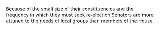 Because of the small size of their constituencies and the frequency in which they must seek re-election Senators are more attuned to the needs of local groups than members of the House.