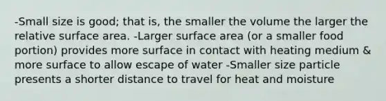 -Small size is good; that is, the smaller the volume the larger the relative surface area. -Larger surface area (or a smaller food portion) provides more surface in contact with heating medium & more surface to allow escape of water -Smaller size particle presents a shorter distance to travel for heat and moisture