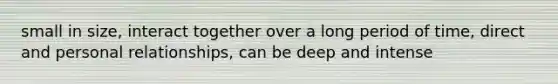 small in size, interact together over a long period of time, direct and personal relationships, can be deep and intense