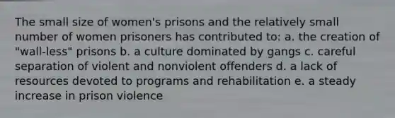 The small size of women's prisons and the relatively small number of women prisoners has contributed to: a. the creation of "wall-less" prisons b. a culture dominated by gangs c. careful separation of violent and nonviolent offenders d. a lack of resources devoted to programs and rehabilitation e. a steady increase in prison violence